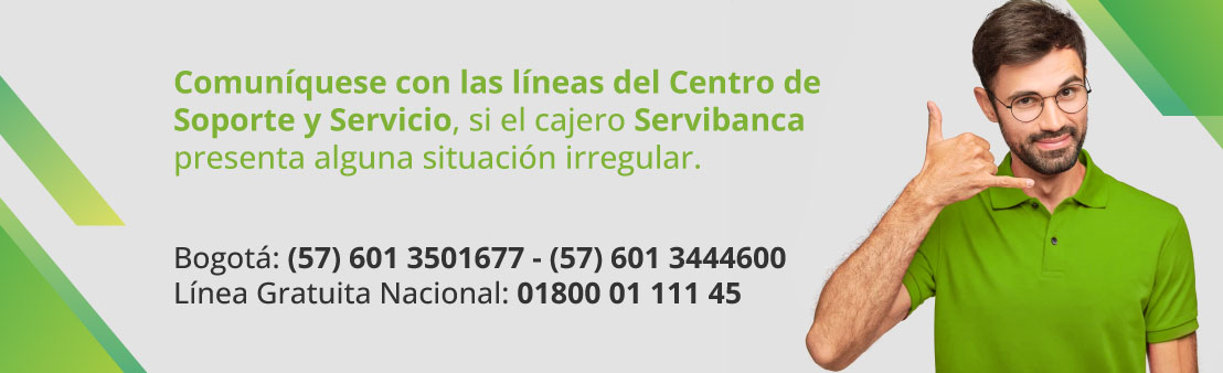 Comuníquese con las líneas del Centro de Soporte y Servicio, si el cajero Servibanca presenta alguna situación irregular. Bogotá: (57) 601 3501677 - (57) 601 3444600 Línea Gratuita Nacional: 01800 01 111 45