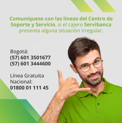 Comuníquese con las líneas del Centro de Soporte y Servicio, si el cajero Servibanca presenta alguna situación irregular. Bogotá: (57) 601 3501677 - (57) 601 3444600 Línea Gratuita Nacional: 01800 01 111 45